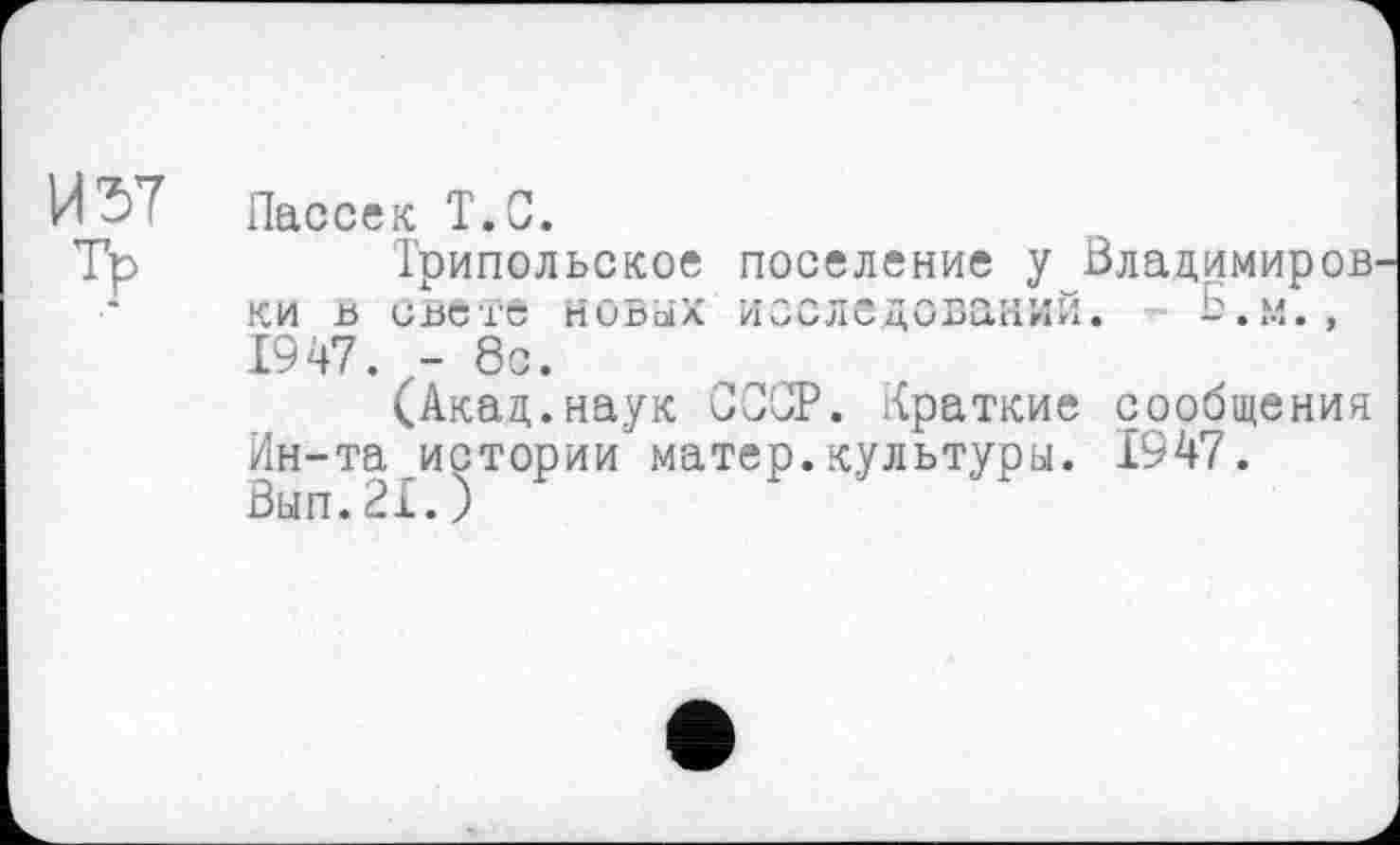 ﻿И 57 Тр
Пассек Т.С.
Трипольское поселение у Владимировки jö свете новых исследовании. Ь.м., 1947. - 8с.
(Акад.наук СССР. Краткие сообщения Ин-та истории матер.культуры. 1947. Вып.21.)